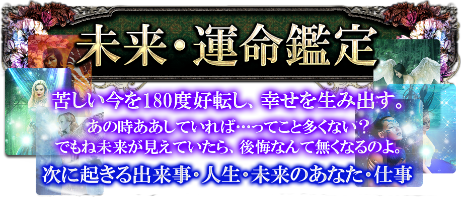未来・運命鑑定　苦しい今を180度好転し、幸せを生み出す。あの時ああしていれば…ってこと多くない？でもね、未来が見えていたら、後悔なんて無くなるのよ。　次に起きる出来事・人生・未来のあなた・仕事