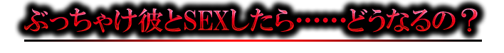 ぶっちゃけ彼とSEXしたら……どうなるの？