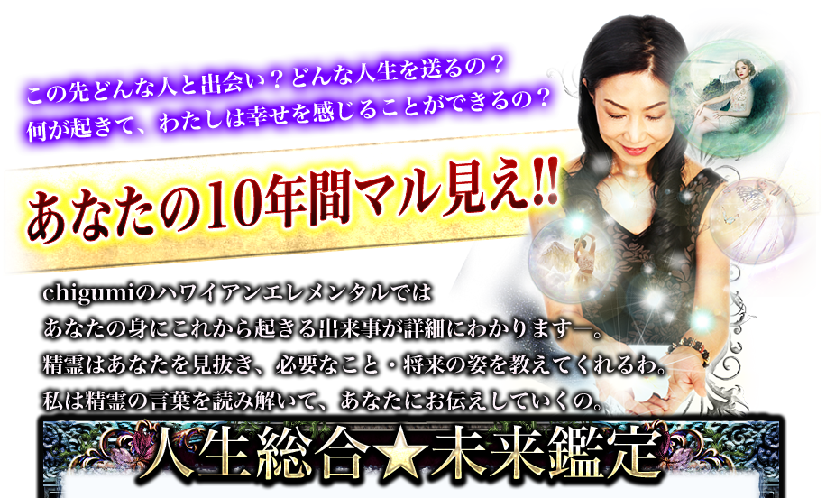 この先どんな人と出会い？どんな人生を送るの？何が起きて、わたしは幸せを感じることができるの？　あなたの10年間マル見え!!　chigumiのハワイアンエレメンタルではあなたの身にこれから起きる出来事が詳細にわかりますー。精霊はあなたを見抜き、必要なこと・将来の姿を教えてくれるわ。私は精霊の言葉を読み解いて、あなたにお伝えしていくの。　人生総合★未来鑑定